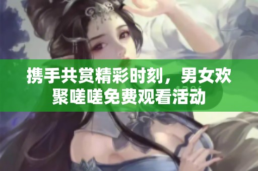 携手共赏精彩时刻，男女欢聚嗟嗟免费观看活动