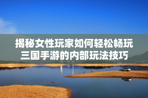 揭秘女性玩家如何轻松畅玩三国手游的内部玩法技巧
