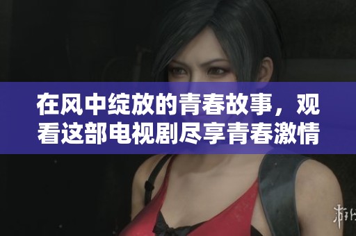 在风中绽放的青春故事，观看这部电视剧尽享青春激情