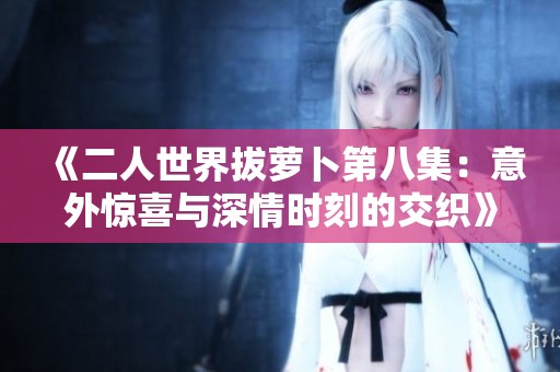《二人世界拔萝卜第八集：意外惊喜与深情时刻的交织》