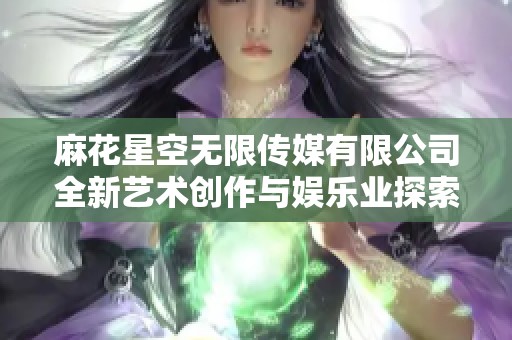 麻花星空无限传媒有限公司全新艺术创作与娱乐业探索之旅