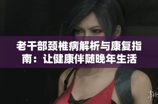 老干部颈椎病解析与康复指南：让健康伴随晚年生活