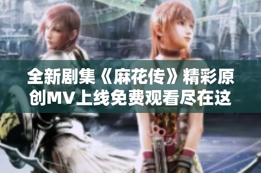 全新剧集《麻花传》精彩原创MV上线免费观看尽在这里