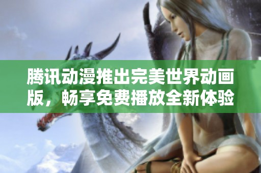 腾讯动漫推出完美世界动画版，畅享免费播放全新体验