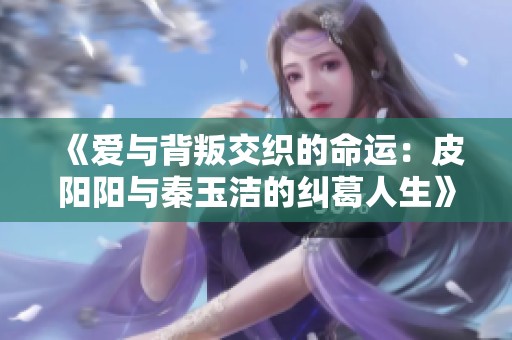 《爱与背叛交织的命运：皮阳阳与秦玉洁的纠葛人生》