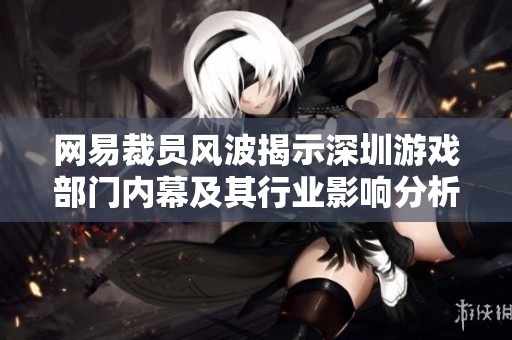 网易裁员风波揭示深圳游戏部门内幕及其行业影响分析