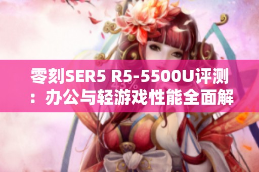 零刻SER5 R5-5500U评测：办公与轻游戏性能全面解析