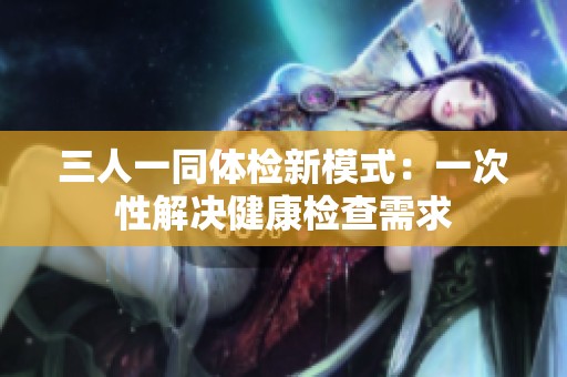 三人一同体检新模式：一次性解决健康检查需求