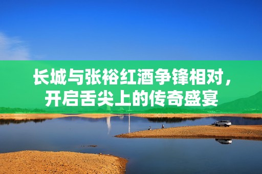 长城与张裕红酒争锋相对，开启舌尖上的传奇盛宴