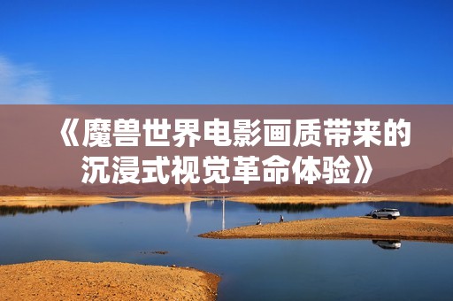 《魔兽世界电影画质带来的沉浸式视觉革命体验》