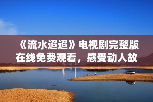 《流水迢迢》电视剧完整版在线免费观看，感受动人故事与精彩演绎