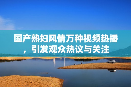 国产熟妇风情万种视频热播，引发观众热议与关注