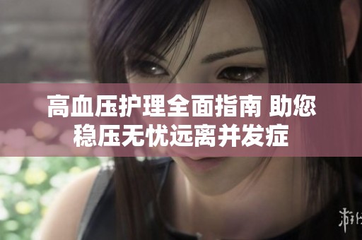 高血压护理全面指南 助您稳压无忧远离并发症