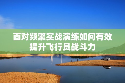 面对频繁实战演练如何有效提升飞行员战斗力
