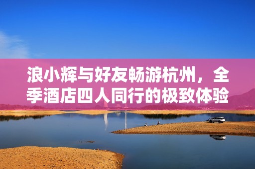 浪小辉与好友畅游杭州，全季酒店四人同行的极致体验