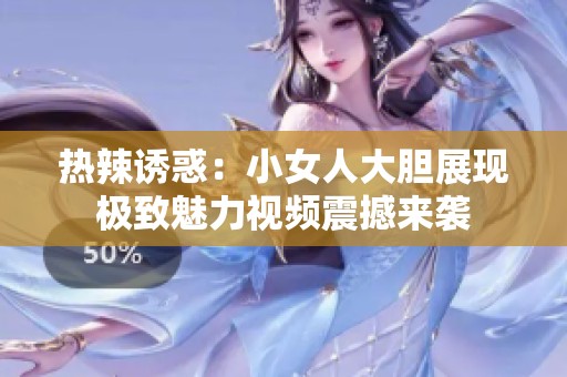 热辣诱惑：小女人大胆展现极致魅力视频震撼来袭