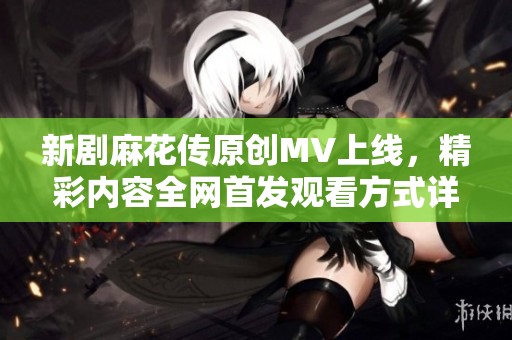 新剧麻花传原创MV上线，精彩内容全网首发观看方式详解