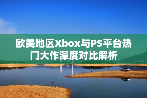 欧美地区Xbox与PS平台热门大作深度对比解析
