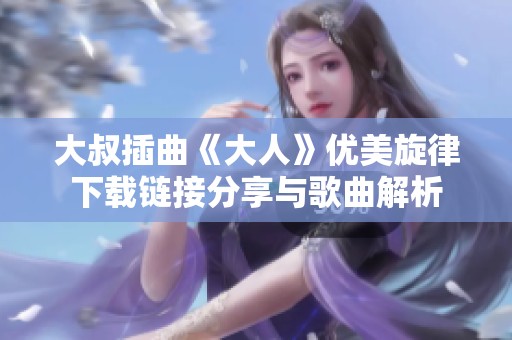 大叔插曲《大人》优美旋律下载链接分享与歌曲解析