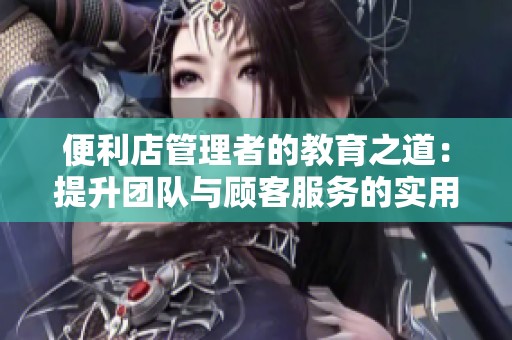 便利店管理者的教育之道：提升团队与顾客服务的实用经验分享