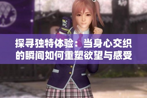探寻独特体验：当身心交织的瞬间如何重塑欲望与感受