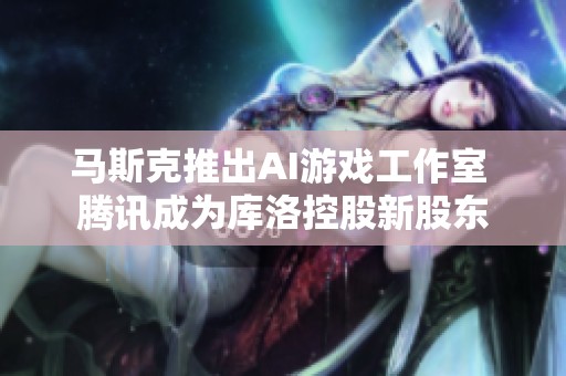 马斯克推出AI游戏工作室 腾讯成为库洛控股新股东